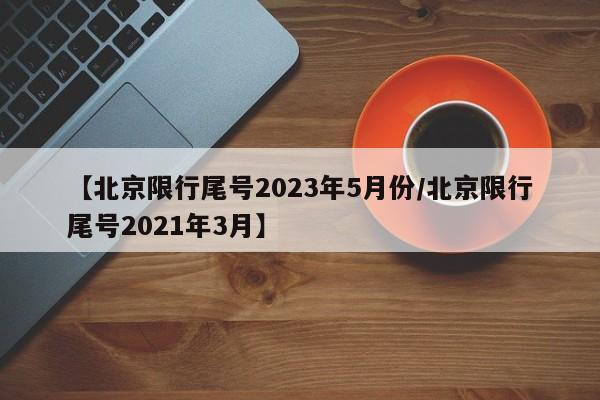 【北京限行尾号2023年5月份/北京限行尾号2021年3月】